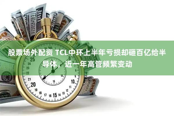 股票场外配资 TCL中环上半年亏损却砸百亿给半导体，近一年高管频繁变动