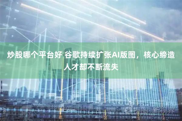 炒股哪个平台好 谷歌持续扩张AI版图，核心缔造人才却不断流失