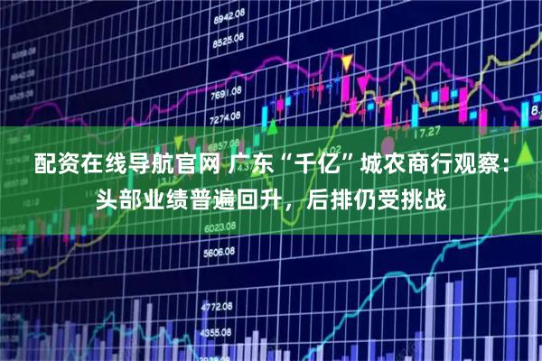 配资在线导航官网 广东“千亿”城农商行观察：头部业绩普遍回升，后排仍受挑战